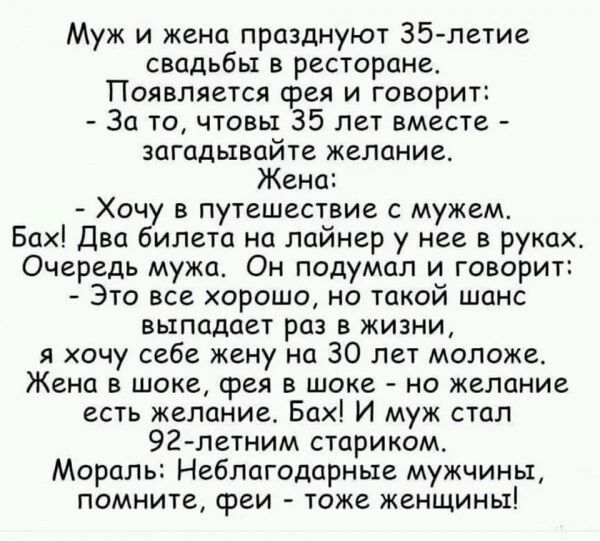 Муж и жена празднуют Зб летие свадьбы в ресторане Появляется фея и говорит За то чтовы 35 лет вместе загадывайте желание Жена ХПЧ В ПУТЕШЕСТВИЕ С МУЖВМ Бах Два ипета на лайнер у нее в руках Очередь мужа Он подумал и говорит Это все хорошо но такой шанс ВЫПЦДЦЕТ РОЗ В ЖИЗНИ я хочу себе жену на 30 лет моложе ЖЕНЦ В ШОКЕ ФЕЯ В ШОКВ НО ЖСЛОНИВ есть желание Бах И муж стал 92 летним стариком Мораль Небл