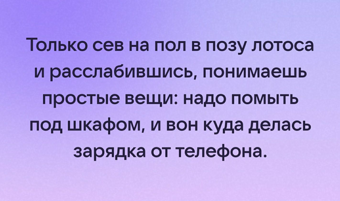 Только сев на пол в позу лотоса и расслабившись понимаешь простые вещи надо помыть под шкафом и вон куда делась зарядка от телефона