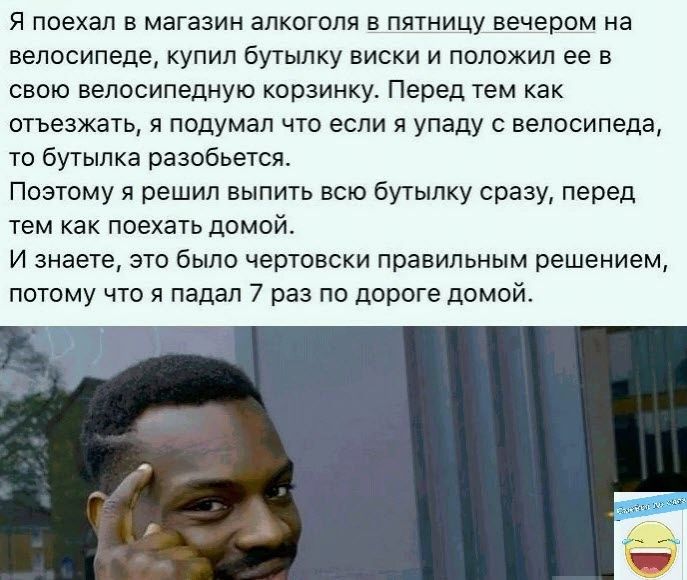 Я поехал в магазин алкоголя в пятницу вечером на велосипеде купил бутылку виски и положил ее в свою велосипедную кпрэинку Перед тем как отъезжать я подумал что если я упаду с велосипеда то бутылка разобьется Поэтому я решил выпить всю бутылку сразу перед тем как поехать домой и знаете это было чертовски правильным решением потому что я падал 7 раз по дороге домой