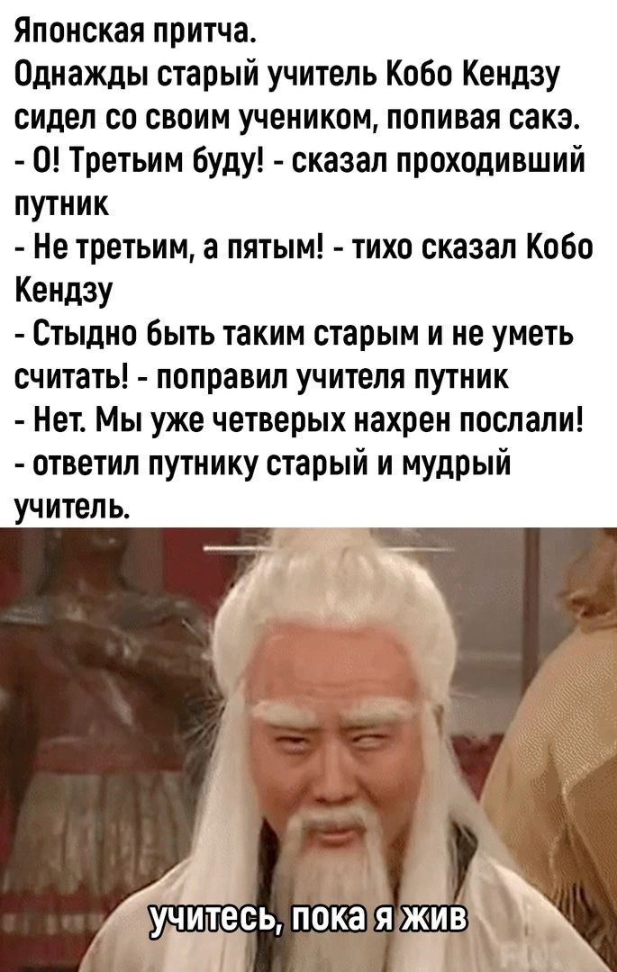 Японская притча Однажды старый учитель Кобо Кендзу сидел со своим учеником попивая сакэ 0 Третьим буду сказал проходивший путник Не третьим а пятым тихо сказал Кобо КендЗУ Стыдно Быть таким старым и не уметь считать поправил учителя путник Нет Мы уже четверых нахрен послали ответил путнику старый и мудрый учитель