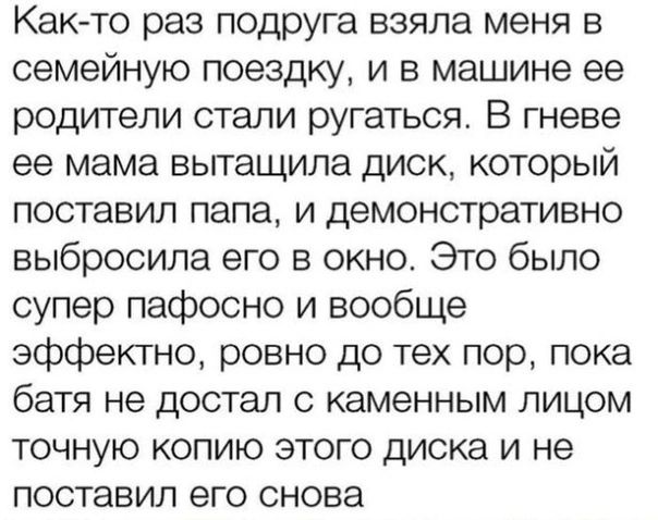 Как то раз подруга взяла меня в семейную поездку и в машине ее родители стали ругаться В гневе ее мама вьггащипа диск который поставил папа и демонстративно выбросила его в окно Это было супер пафосно и вообще эффектно ровно до тех пор пока батя не достал с каменным лицом точную копию этого диска и не поставил его снова