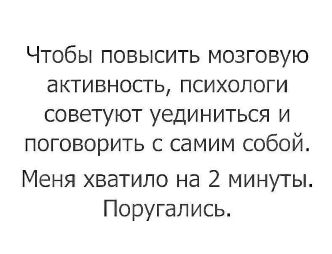 ЧТОбЫ ПОВЫСИТЬ МОЗГОВУЮ аКТИВНОСТЬ ПСИХОЛОГИ СОВЕТУЮТ УЕДИНИТЬСЯ И поговорить С СдМИМ СОБОЙ Меня хватило на 2 минуты Поругались