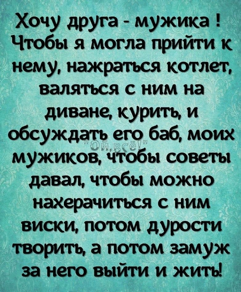 Хочу друга мужика Чтобы я могла прийти к нему нажраться коп лет вамться с ним на диване курить и обсуждать его баб моих мужиков чтобы советы давал чтобы можно нахергмиться с ним виски потом дурости гворитъ а потом замуж за него выйти и жить