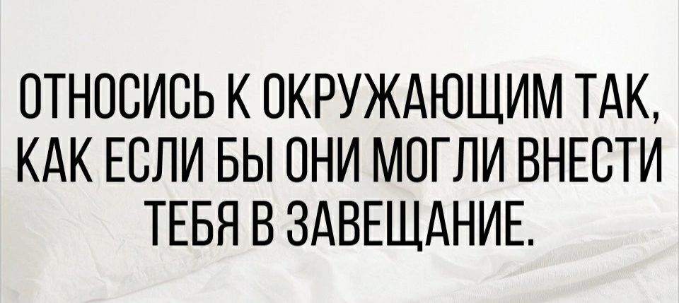 ОТНОСИСЬ К ОКРУЖАЮЩИМ ТАК КАК ЕСЛИ БЫ ОНИ МОГЛИ ВНЕСТИ ТЕБЯ В ЗАВЕЩАНИЕ