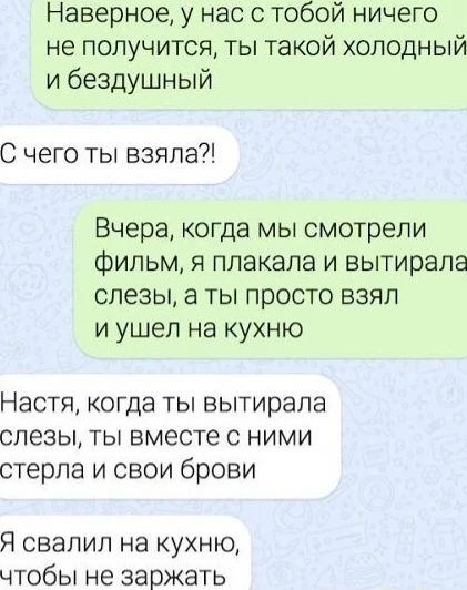 Наверное у нас с тобой ничего не получится ты такой холодный и бездушный С чего ты взяла Вчера когда мы смотрели фильм я плакала и вытирала слезы а ты просто взял и ушел на кухню Настя когда ты вытирапа слезы ты вместе с ними стерла и свои брови Я свапип на кухню чтобы не заржать