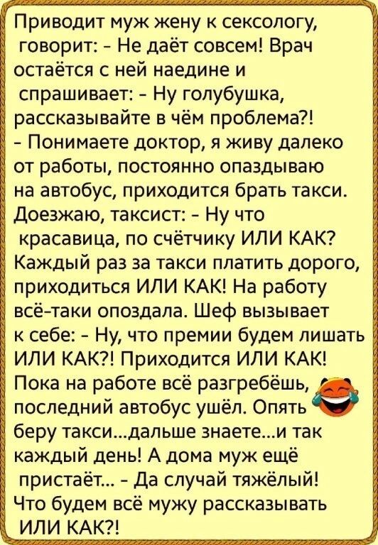Приводит муж жену к сексопогу говорит Не даёт совсем Врач остаётся с ней наедине и спрашивает Ну гопубушка рассказывайте в чём проблема Понимаете доктор я живу далеко от работы постоянно опаздываю на автобус приходится брать такси Доезжаю таксист Ну что красавица по счётчику ИЛИ КАК Каждый раз за такси платить дорого приходиться ИЛИ КАК На работу всётаки опоздала Шеф вызывает к себе Ну что премии 