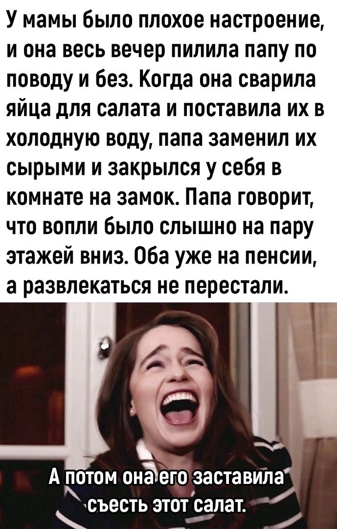 У мамы было плохое настроение И она весь вечер ПИПИПЗ папу ПО поводу и без Когда она сварила яйца для салата и поставила их в холодную воду папа заменил их сырыми И закрылся у себя В комнате на замок Папа говорит что вопли было слышно на пару этажей вниз Оба уже на пенсии а развлекаться не перестали А ПОТОМ ОНЪОГО заставила съесть ЭТОТ салат