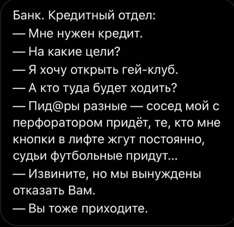 Банк Кредитный отдел Мне нужен кредит На какие цели Я хочу открыть гейклуб А кто туда будет ходить Пидры разные сосед мой 0 перфоратором придёт те кто мне кнопки в лифте жгут постоянно судьи Футбольные придут Извините НО МЫ ВЫНУЖДЕНЫ отказать Вам ВЫ тоже ПРИХОДИТе