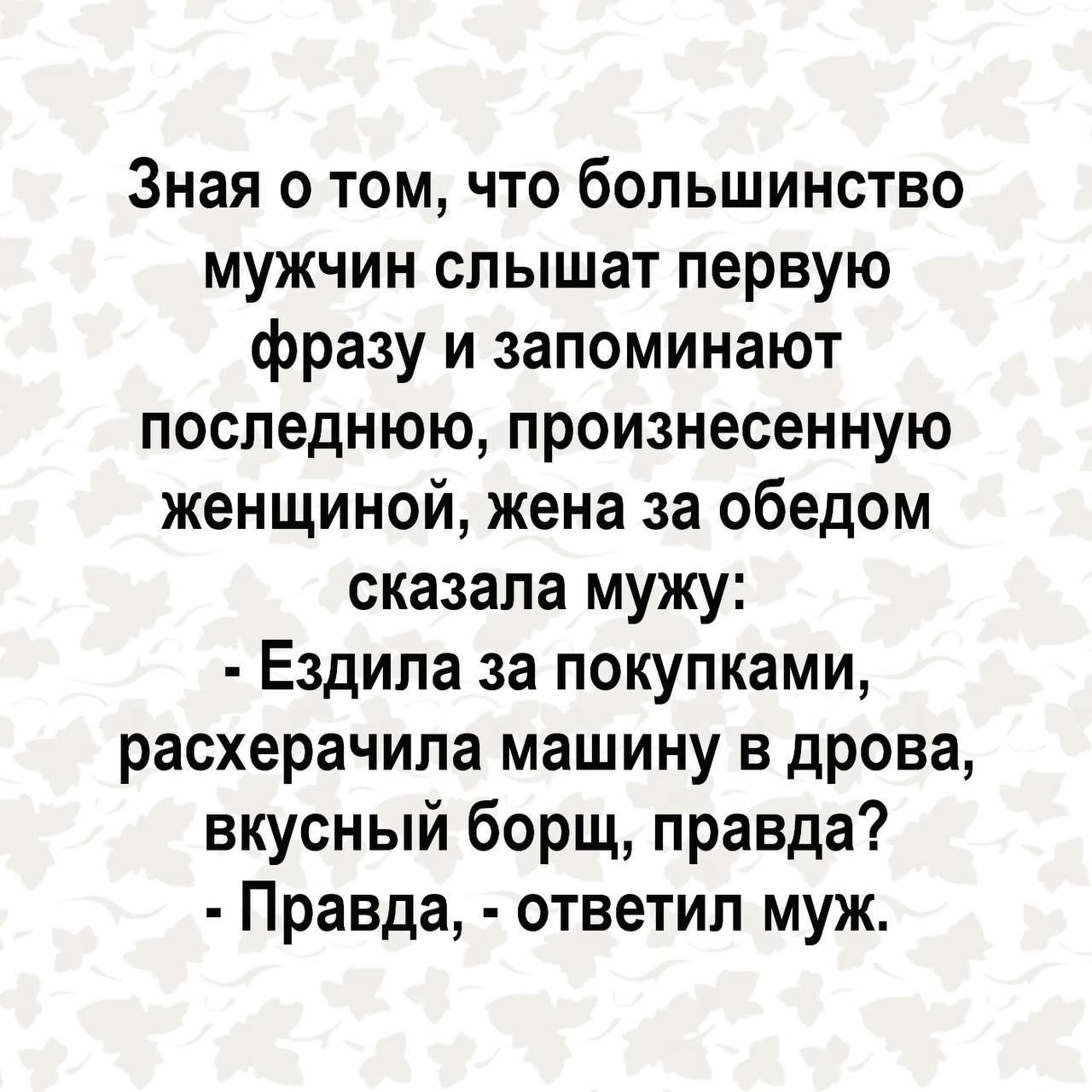 Зная о том что большинство мужчин слышат первую фразу и запоминают последнюю произнесенную женщиной жена за обедом сказала мужу Ездила за покупками расхерачила машину в дрова вкусный борщ правда Правда ответил муж