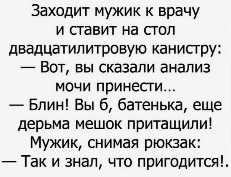 Заходит мужик к врачу и ставит на стол двадцатипитровую канисгру Вот вы сказали анализ мочи принести Блин Вы б батенька еще дерьма мешок притащили Мужик снимая рюкзак Так и знал что пригодится