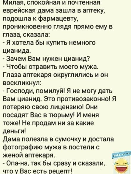 Милая спокойная и почтенная еврейская дама зашла в аптеку подошла к фармацевту проникновенно глядя прямо ему в глаза сказала я хотела бы купить немного цианида Зачем Вам нужен цианид Чтобы отравить моего мужа Глаза аптекаря округлились и он воскликнул Господи помилуй Я не могу дать Вам цианид Это противозаконно Я потеряю свою лицензию Они посадят Вас в тюрьму И меня тоже Не продам ни за какие день