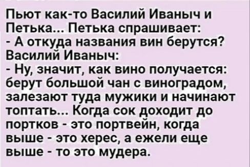 Пьют как то Василий Иваныч и Петька Петька спрашивает А откуда названия вин берутся Василий Иваныч Ну значит как вино получается берут большой чан с виноградом залезают туда мужики и начинают топтать Когда сок доходит до портков это портвейн когда выше это херес а ежели еще выше то это мудера