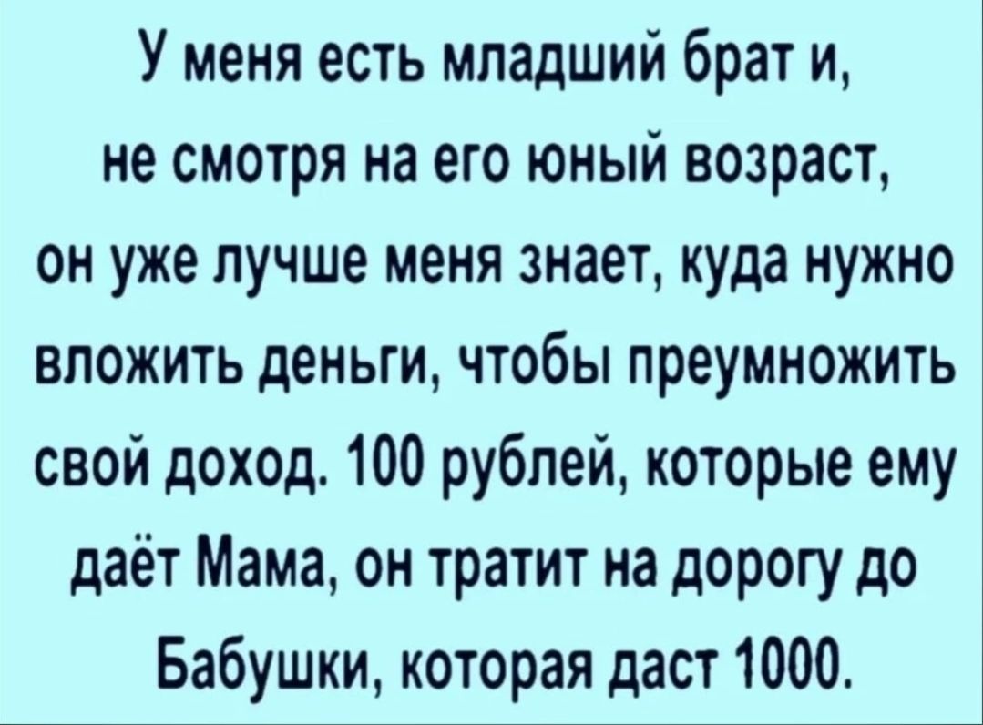 У меня есть младший брат и не смотря на его юный возраст он уже лучше меня знает куда нужно вложить деньги чтобы преумножить свой доход 100 рублей которые ему даёт Мама он тратит на дорогу до Бабушки которая даст 1000
