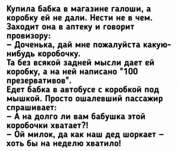 Купила бабка в магазине галоши а коробку ей не дали Нести не в чем Заходит она в аптеку и говорит провизору доченька дай мне пожалуйста какую иибудь коробочку Та без всякой задней мысли дает ей коробку 3 на ней написано ЮО презервативов Едет бабка в автобусе с коробкой под мышкой Просто пшапевший пассажир спрашивает А на долго ли наи бабушка этой коробочки хватает7 Ой милок да как наш дед шоркает 