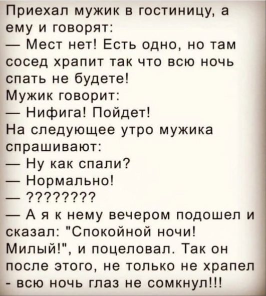 Приехал мужик в гостиницу а ему и говорят Мест нет Есть одно но там сосед храпит так что всю ночь спать не будете Мужик говорит Нифига Пойдет На следующее утро мужика спрашивают Ну как спали Нормально _ 77777777 А я к нему вечером подошел и сказал Спокойной ночи Мипый и поцеловал Так он после этого не только не храпел всю ночь глаз не сомкнуп