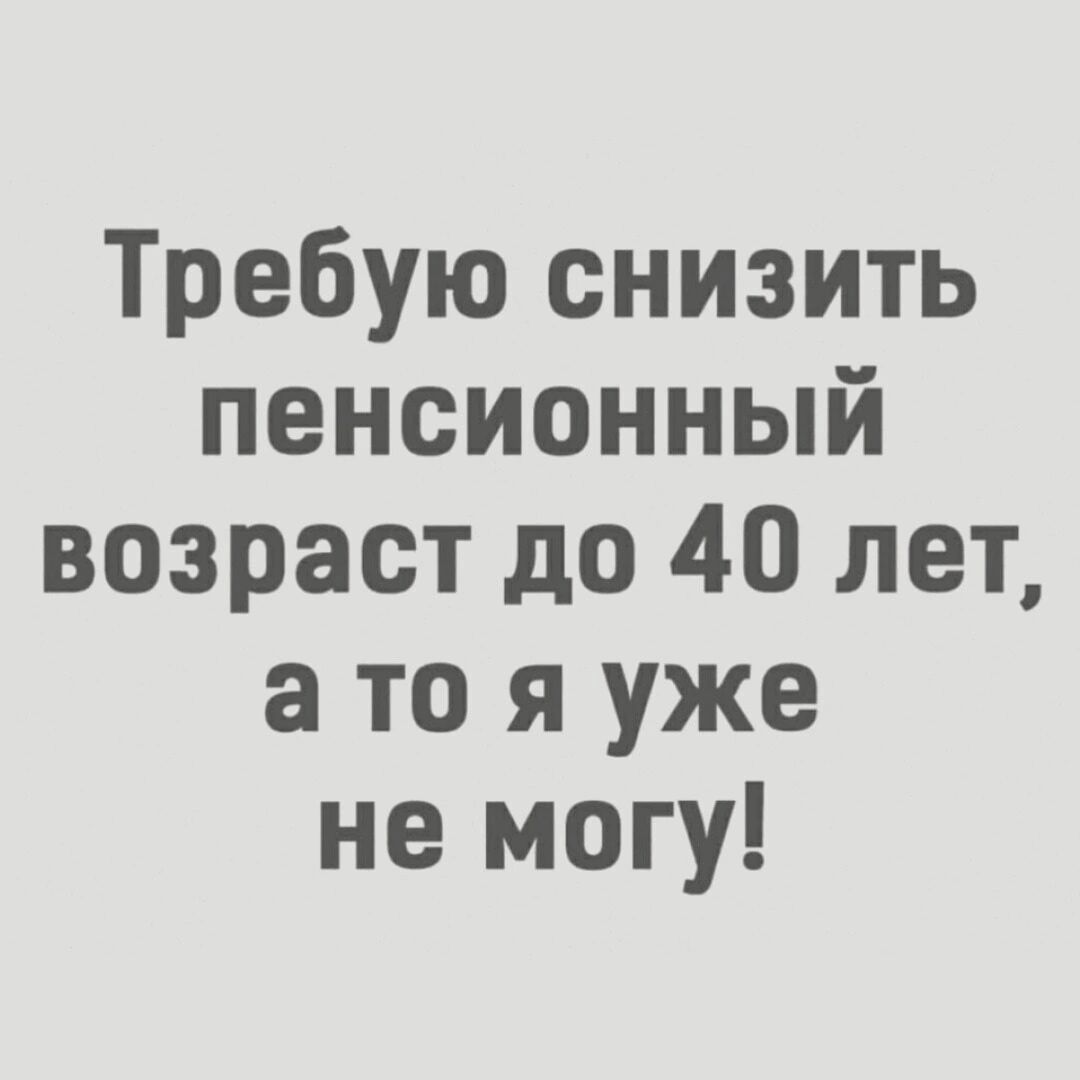 Требую снизить пенсионный возраст до 40 лет а то я уже не могу