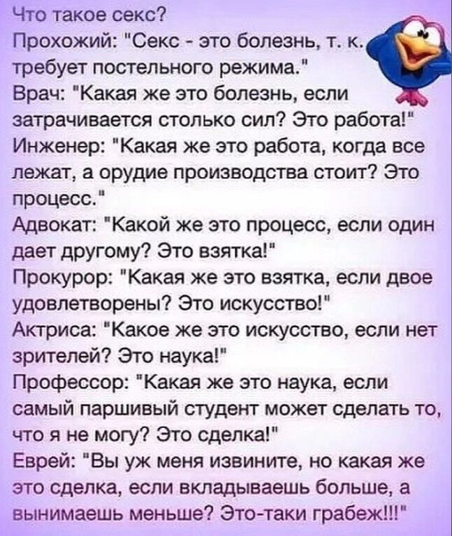 Что такое секс Прохожий Секс это болезнь т к требует постельного режима Врач Какая же это болезнь если затрачивается столько сип Это работа Инженер Какая же это работа когда все лежат а орудие производств стоит Это процесс Адвокат Какой же это процесс если один дает другому Это взятка Прокурор Какая же это взятка если двое удовлетворены Это искусство Актриса Какое же это искусство если нет зрителе