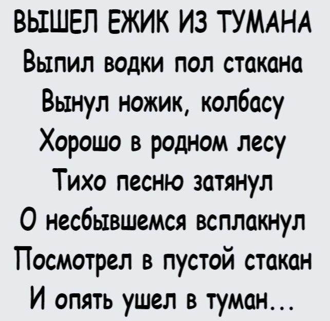 ВЫШЕП ЕЖИК ИЗ ТУМАНА Выпил водки пол стакана Вынул ножик колбасу Хорошо в родном лесу Тихо песню затянул О несбывшемся всплакнул Посмотрел в пустой стакан И опять ушел в туман