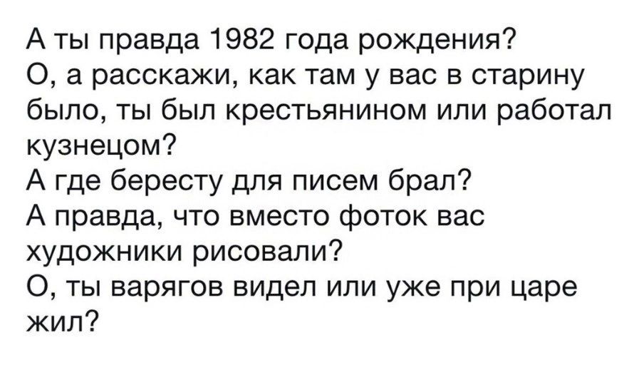 А ты правда 1982 года рождения 0 а расскажи как там у вас в старину было ты был крестьянином или работал кузнецом А где бересту для писем брал А правда что вместо фоток вас художники рисовали 0 ты варягов видел или уже при царе жил