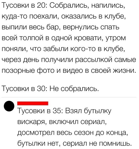 Тусовки в 20 Собрались напились кудато поехали оказались в клубе выпили весь бар вернулись спать всей толпой в одной кровати утром поняли что забыли кого то в клубе через день получили рассылкой самые позорные фото и видео в своей жизни Тусовки в 30 Не собрались _ Тусовки в 35 Взял бутылку вискаря включил сериал досмотрел весь сезон до конца бутылки нет сериал не помнишь