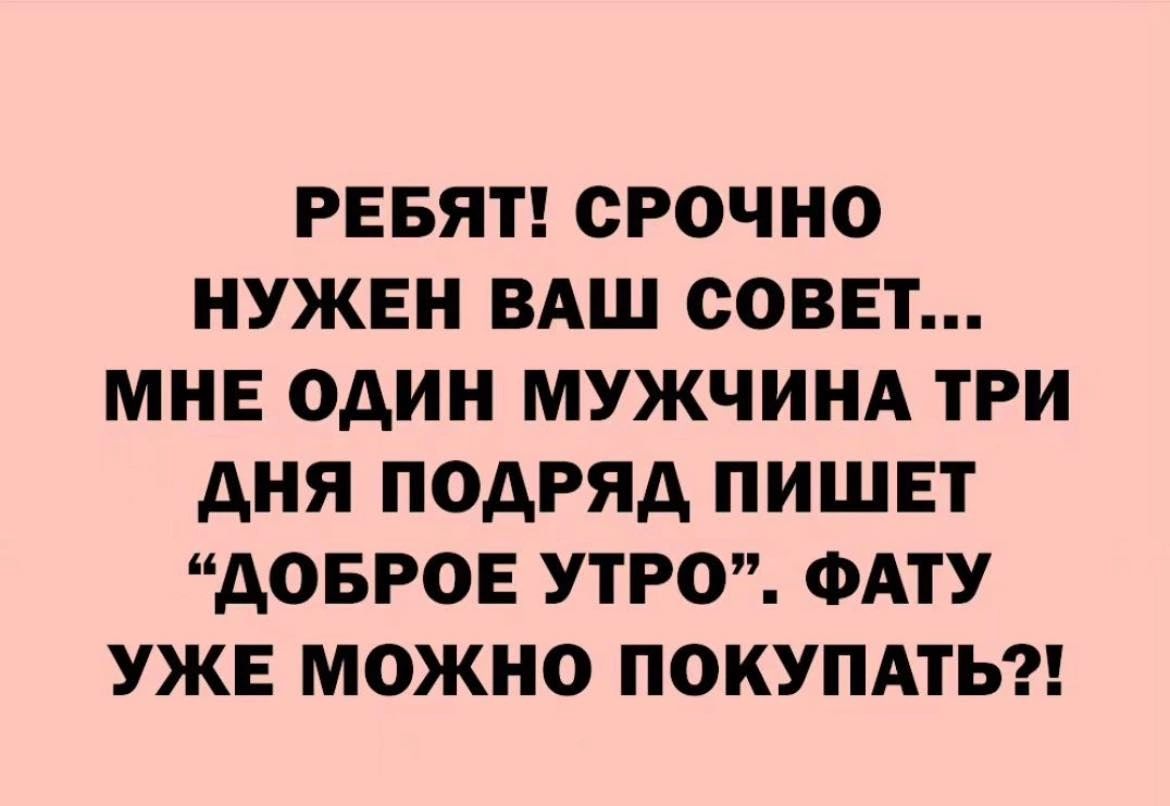 РЕБЯТ СРОЧНО НУЖЕН ВАШ СОВЕТ МНЕ ОДИН МУЖЧИНА ТРИ АНЯ ПОАРЯА ПИШЕТ АОБРОЕ УТРО ФАТУ УЖЕ МОЖНО ПОКУПАТЬ