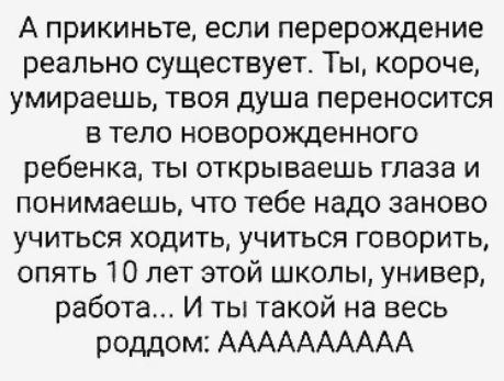 А прикиньте если перерождение реально существует Ты короче умираешь твоя душа переносится в тело новорожденного ребенка ты открываешь глаза и понимаешь что тебе надо заново учиться ходить учиться говорить опять 10 лет этой школы универ работе И ты такой на весь роддом АААААААААА