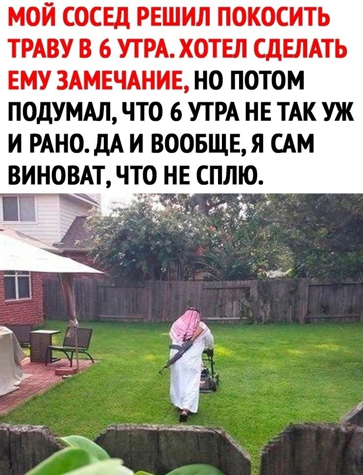 МОЙ СОСЕД РЕШИЛ ПОКОСИТЬ ТРАВУ В 6 УТРА ХОТЕЛ СДЕЛАТЬ ЕМУ ЗАМЕЧАНИЕ НО ПОТОМ ПОДУМАЛ ЧТО 6 УТРА НЕ ТАК УЖ И РАНОдА И ВООБЩЕЯ САМ ВИНОВАТ ЧТО НЕ СПЛЮ а 5