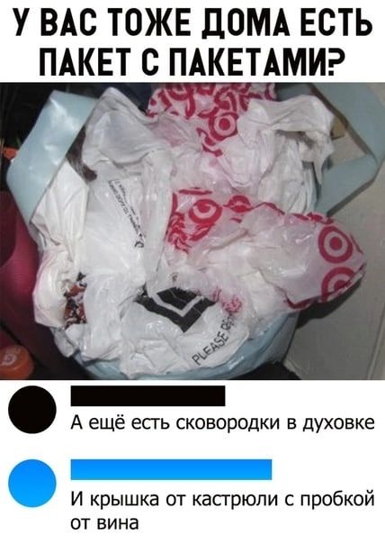 У ВАС ТОЖЕ ДОМА ЕСТЬ ПАКЕТ С ПАКЕТАМИ А ещё есгь сковородки в духовке И крышка от касгрюпи с пробкой от вина