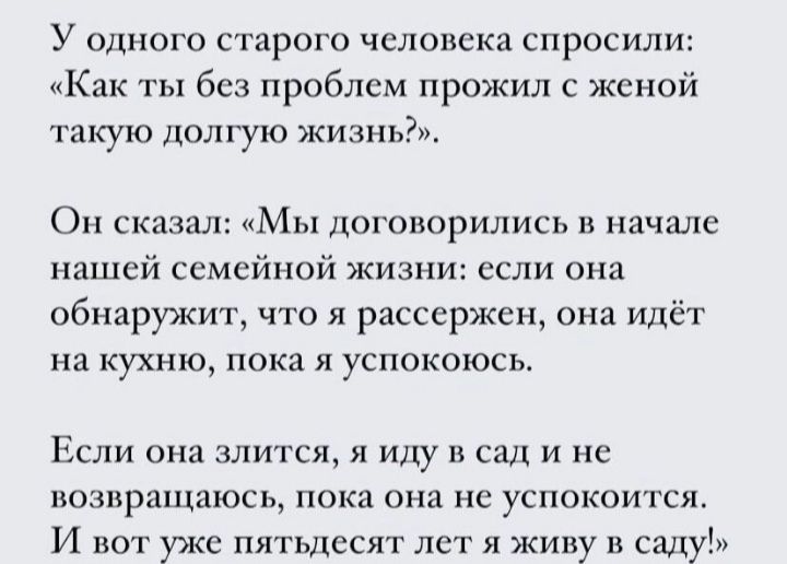 У одного старого человека спросили Как ты без проблем прожил с жено такую долгую жизнь Он сказал Мы договорились и начале нашей семейной жизни если она обнаружит что я рассержсн она идёт на КУХНЮ ПОКЗ Я уСПОКОЮСЬ Если она злится я иду 1х сад и не возвращаюсь пока она не успокоится И вот уже пятьдесят лет я живу в саду