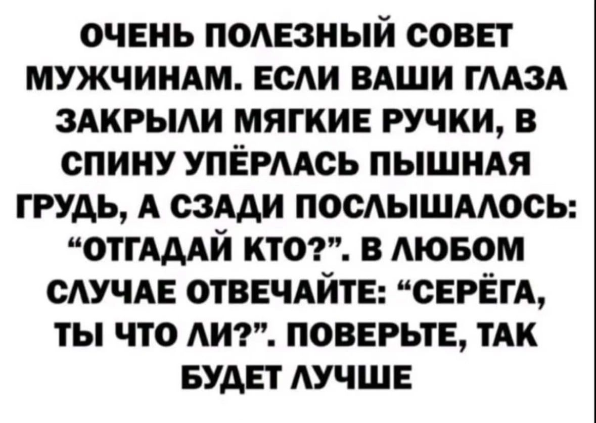 ОЧЕНЬ ПОАЕЗНЫЙ СОВЕТ МУЖЧИНАМ ЕСАИ ВАШИ ГЛАЗА ЗАКРЫАИ МЯГКИЕ РУЧКИ В СПИНУ УПЁРААОЬ ПЫШИАЯ ГРУДЬ А СЗАДИ ПОСЫШААОСЬ ОТГАДАИ КТО В АЮБОМ САУЧАЕ ОТВЕЧАЙТЕ СЕРЕГА ТЫ ЧТО ЛИ ПОВЕРЬТЕ ТАК БУДЕТ ЛУЧШЕ