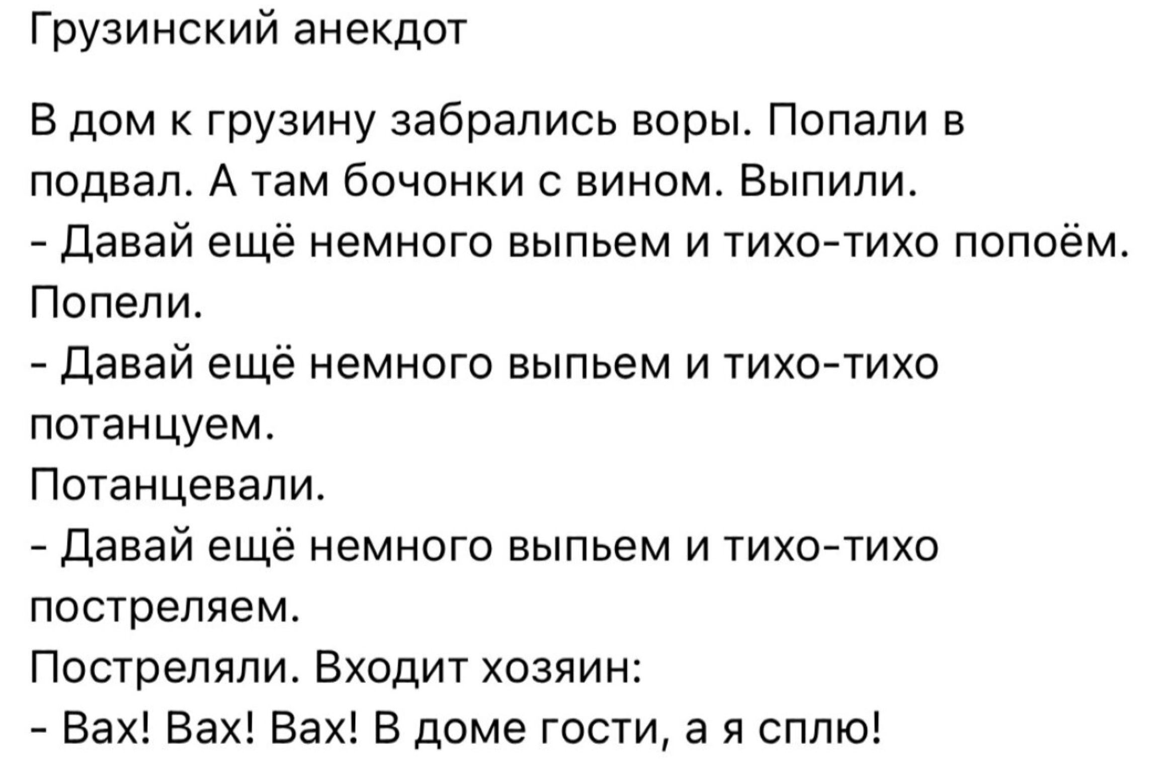 Грузинский анекдот В дом к грузину забрались воры Попали в подвал А там бочонки вином Выпили давай ещё немного выпьем и 1ихо1ихо попоем попели Давай ещё немного выпьем и тихо тихо потанцуем Потанцевапи давай ещё немного выпьем и 1ихойтихо пострепяем Пошрепяпи Вхпдит хозяин Вах Вах Вах В доме госги а я сплю