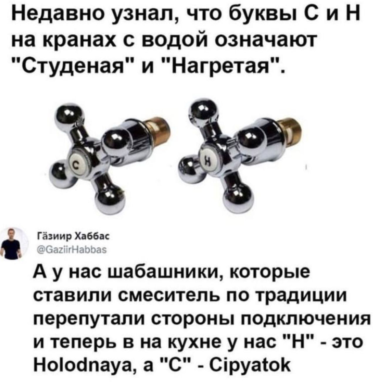 Недавно узнал что буквы С и Н на кранах с водой означают Студеная и Нагретая И 18 8 Гішип Хдбвц А у нас шабашники которые ставили смеситель по традиции перепутали стороны подключения и теперь в на кухне у нас Н это Ноіосіпауа а С Сіруаюк