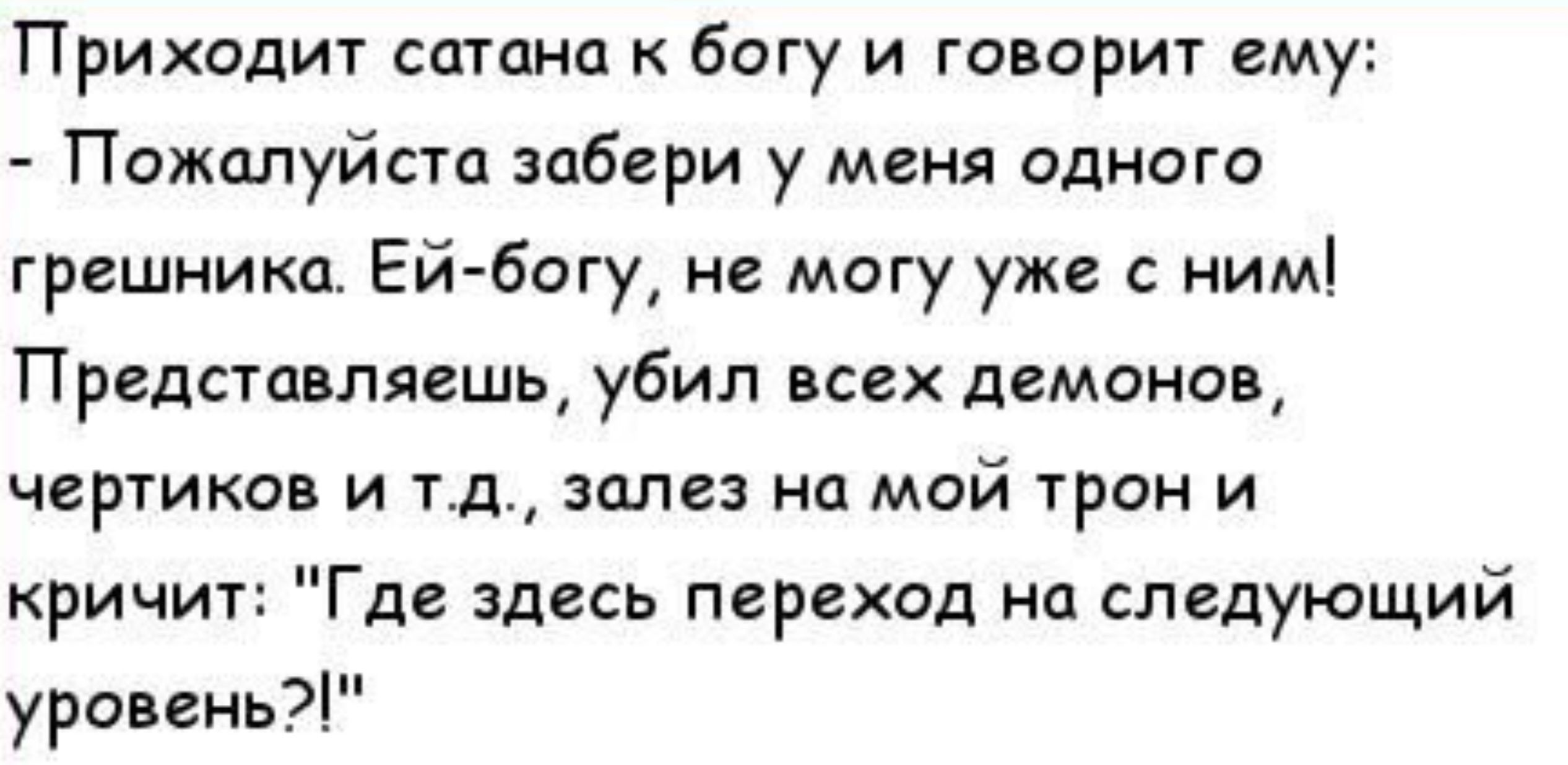 Приходит сатана богу и говорит ему Пожалуйсга забери у меня одного грешника Ей Богу не могу уже с ним Представляешь убил всех демонов чер1иков и тд залез на мой трон и кричит Где здесь переход на следующий уровень