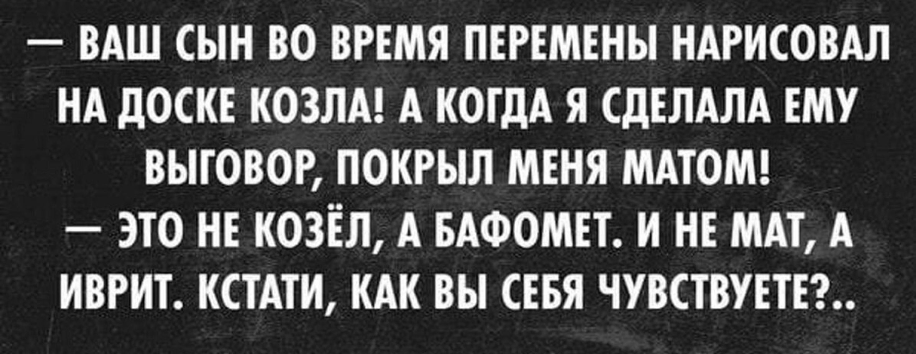 ВАШ СЫН ВО ВРЕМЯ ПЕРЕМЕНЫ НАРИСОВАЛ НА ЛОСКЕ КОЗЛА А КОГДА Я СДЕЛАЛА ЕМУ БЫТОВОЕ ПОКРЫЛ МЕНЯ МАТОМ ЭТО НЕ КОЗЕЛ А БАФОМЕТ И НЕ МАТ А ИВРИТ КСТАТИ КАК ВЫ СЕБЯ ЧУВСТВУЕТЕЪ