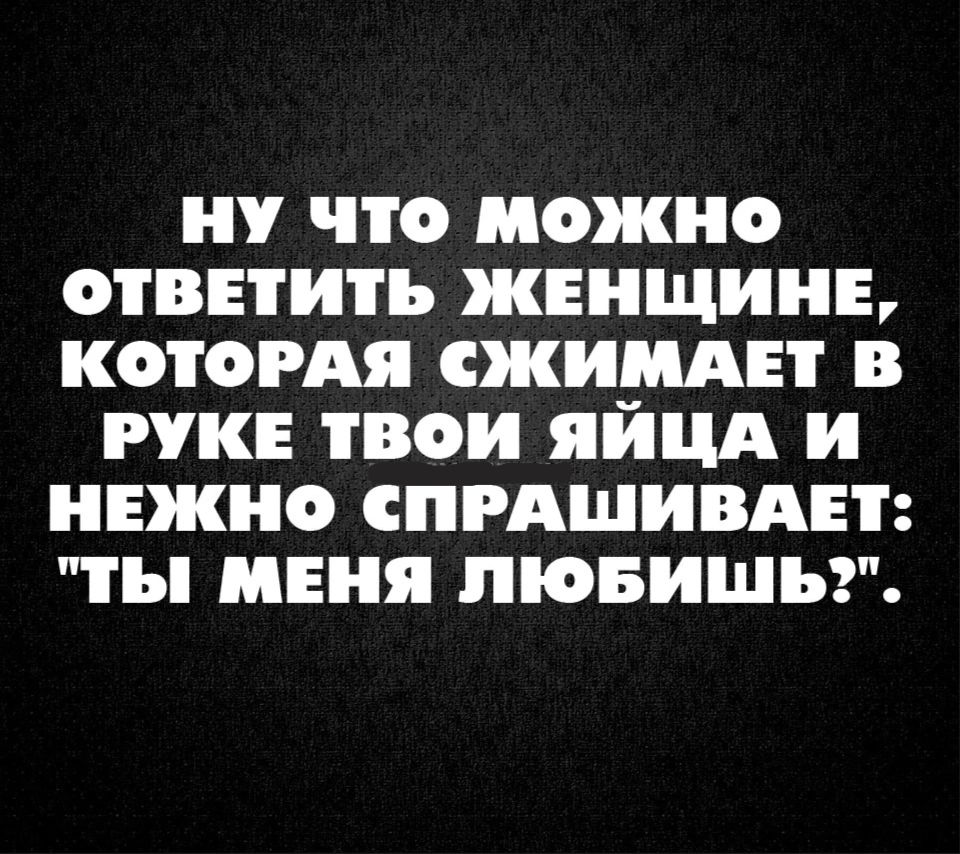 НУ ЧТО МОЖНО ОТВЕТИТЬ ЖЕНЩИНЕ КОТОРАЯ СЖИМАЕТ В РУКЕ ТВОИ ЯЙЦА И НЕЖНО СПРАШИВАЕТ ТЫ МЕНЯ ЛЮБИШЪЗ