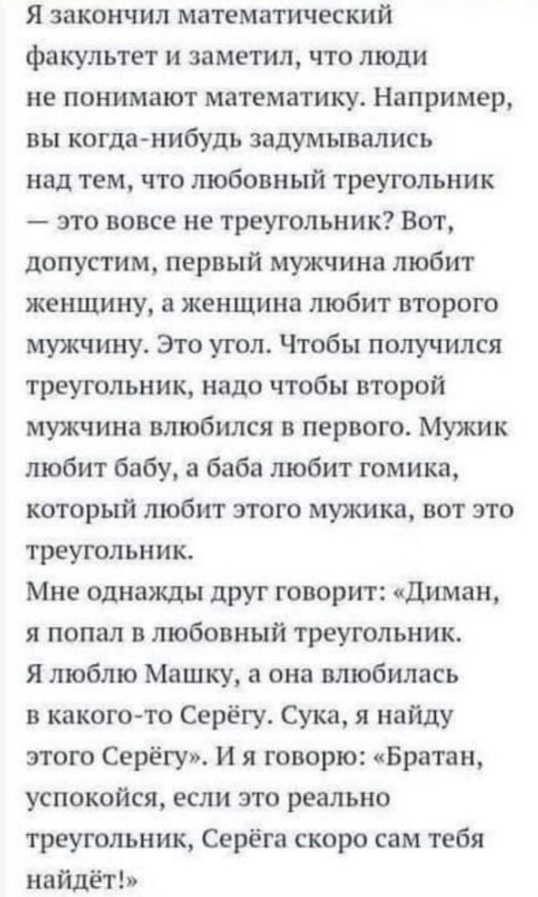 я закончил МаТеМі ПИЧЕСКИЙ факультет и заметил что люди не понимают математику Например вы когда нибудь задумывались над тем что любовный треугольник это вовсе не треугольник Вот допустим первый мужчина любит женщину а женщина любит второю мужчину Эго угол Чтобы получился треугольник надо чтобы второй мужчина влюбился в первого Мужик любит бабу а баба любит гомика который любит этого мужика вот эт