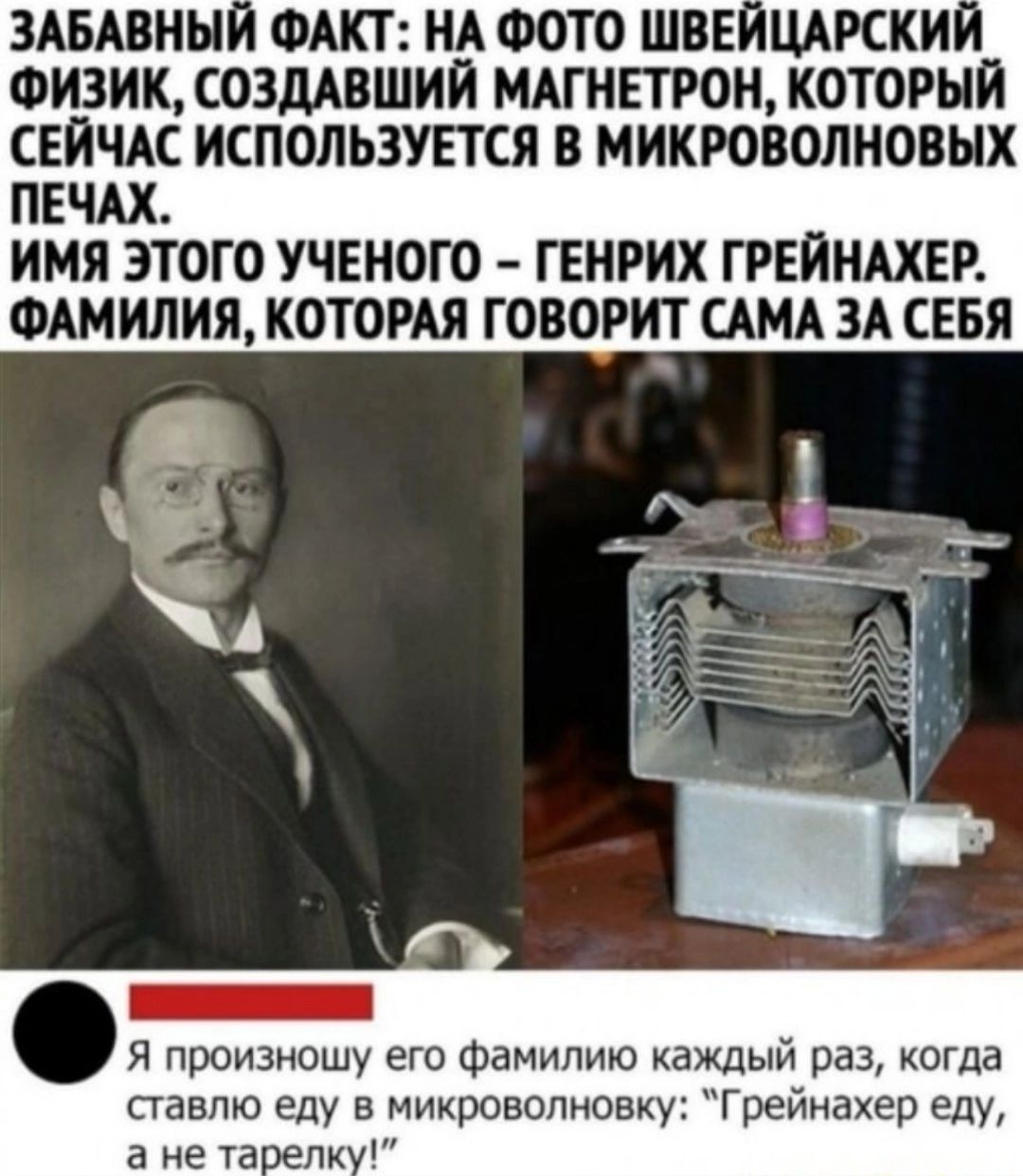 ЗАБАВНЫ ФАКТ НА ФОТО ШВЕ ЦАРСКИ ФИЗИК СОЗДАБШИЙ МАГНЕТРОН КОТОРЫЙ СЕЙЧАС ИСПОЛЬЗУЕТСЯ В МИКРОВОЛНОВЫХ ПЕЧАХ ИМЯ ЭТОГО УЧЕНОГО ГЕНРИХ ГРЕЙНАХЕР ФАМИЛИЯ КОТОРАЯ ГОВОРИТ САМА ЗА СЕБЯ Я произношу его фамилию каждый раз когда ставлю еду в микроволновку Грейиахер еду а не тагпк