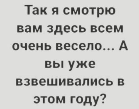 Так я смотрю вам здесь всем очень весело А вы уже взвешивались в этом году