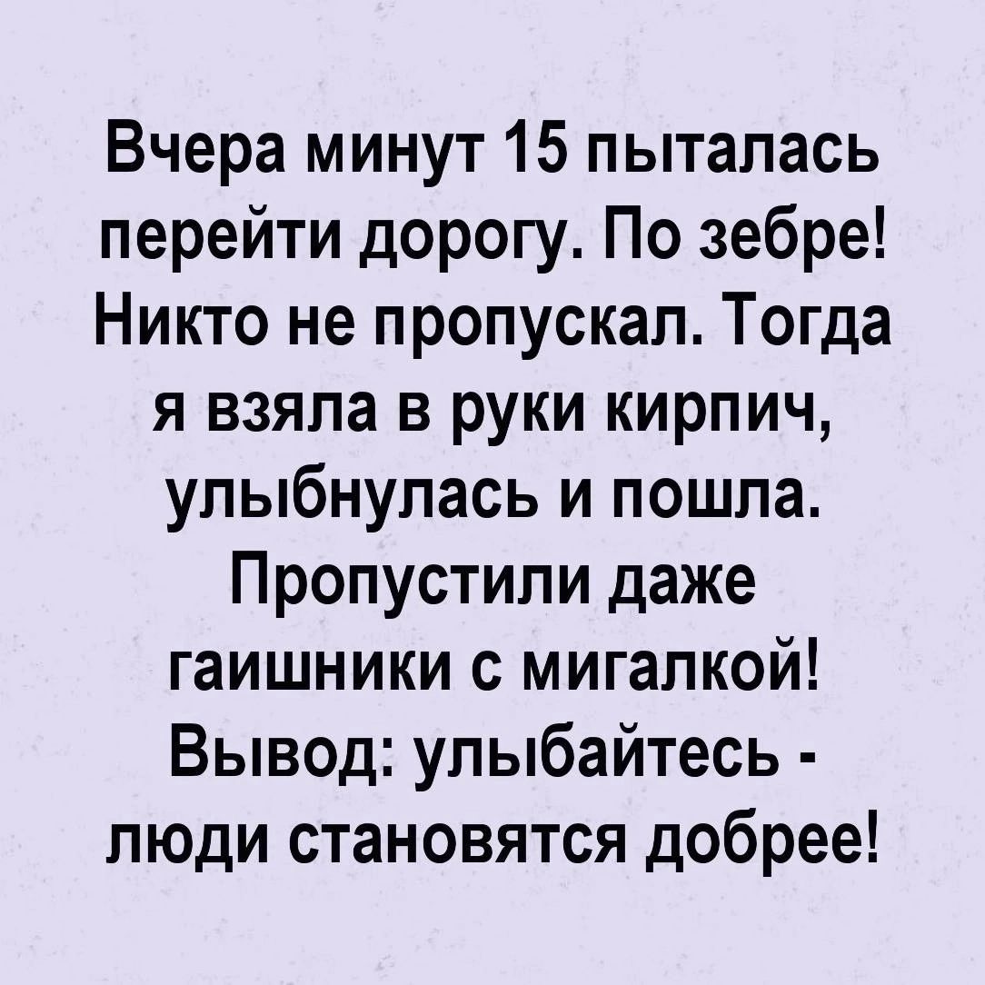 Вчера минут 15 пыталась перейти дорогу По зебре Никто не пропускал Тогда я взяла в руки кирпич улыбнулась и пошла Пропустили даже гаишники с мигалкой Вывод улыбайтесь люди становятся добрее