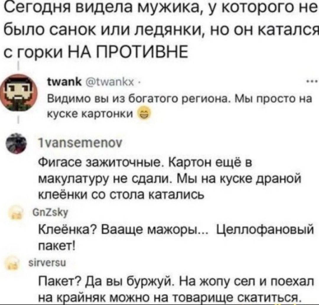 Сегодня видела мужика у которого не было санок или ледянки но он катался с горки НА ПРОТИВНЕ Мапи живших Видимо вы из богатого региона Мы просто на куске катанки Напишет Фигасе зажиточные Картон еще в макулатуру не сдали Мы на куске драмой кпеёнки со стола катались вишу Кпеенка вааще мажорн Цеппофановый пакет _ ты Пакет да вы буржуй На жопу сел и поехал на крайняк можно на товарные скатиться