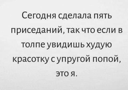 Сегодня сделала пять приседаний так что если в толпе увидишь худую красотку с упругой попой это я