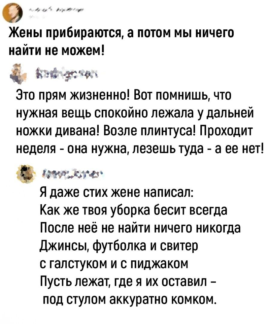 о Жены прибиваются а потом мы ничего найти не можем ъ ч г о Зто прям жизненно Вот помнишь что нужная вещь спокойно лежала у дальней ножки дивана Возле плинтуса Проходит неделя она нужна пезешьтуда а ее нет Это а я даже стих жене написал Как же твоя уборка бесит всегда Поспе неё не найти ничего никогда джинсы футболка и свитер С ГЗПСТУКОМ И С ПИдЖЗКОМ Пусть лежат где я их оставил под стулом аккурат