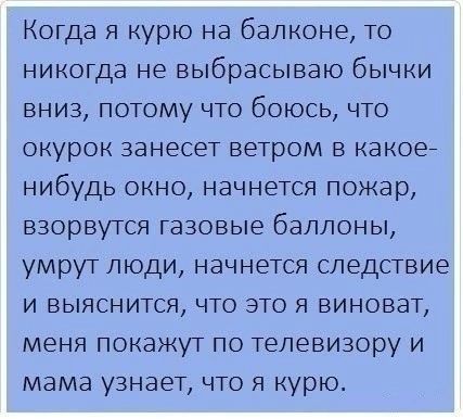 Когда я курю на балконе то никогда не выбрасываю бычки вниз потому что боюсь что окурок занесет ветром в какое7 нибудь окно начнется пожар взорвутся газовые баллоны умрут люди начнется следствие и выяснится что это я виноват меня покажут по телевизору и мама узнает что я курю