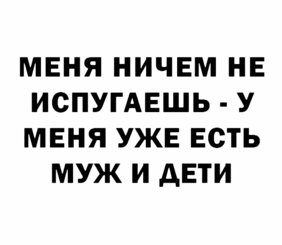 МЕНЯ НИЧЕМ НЕ ИСПУГАЕШЬ У МЕНЯ УЖЕ ЕСТЬ МУЖ И АЕТИ