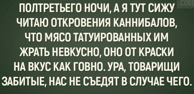 ПОПТРЕТЬЕГО НОЧИ А Я ТУТ СИЖУ ЧИТАЮ ОТКРОВЕНИЯ КАННИБАЛОВ ЧТО МЯСО ТАТУИРОВАННЫХ ИМ ЖРАТЬ НЕВКУСНО ОНО ОТ КРАСКИ НА ВКУС КАК ГОВНО УРА ТОВАРИЩИ 3АБИТЫЕ НАС НЕ СЪЕДЯТ В СЛУЧАЕ ЧЕГО