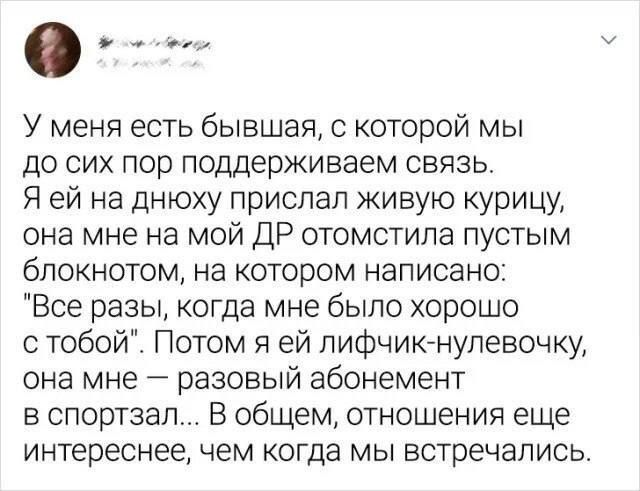 У меня есть бывшая с которой мы до сих пор поддерживаем связь Я ей на днюху прислал живую курицу она мне на мой ДР отомстила пустым блокнотом на котором написано Все разы когда мне было хорошо с тобой Потом я ей пифчик нулевочку она мне разовый абонемент в спортзал В общем отношения еще интереснее чем когда мы встречались