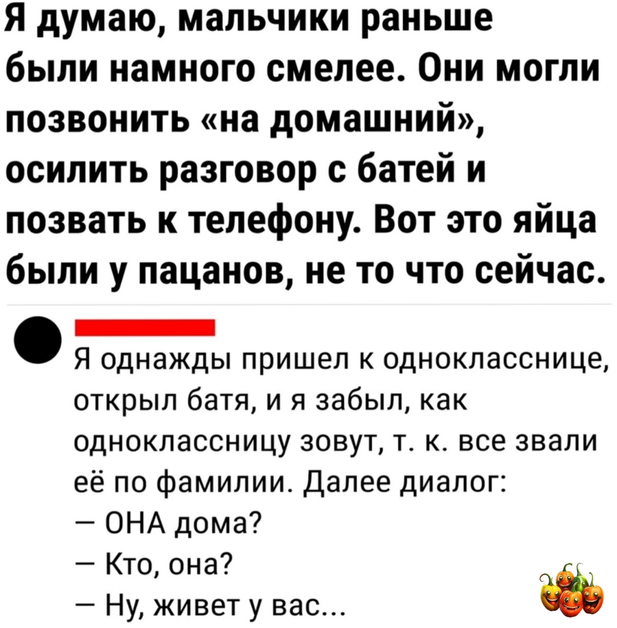 Я думаю мальчики раньше были намного смелее Они могли позвонить на домашний осилить разговор с батей и позвать к телефону Вот это яйца были у пацанов не то что сейчас _ Я однажды пришел к однокласснице открыл батя и я забыл как одноклассницу зовут т к все звали её по фамилии Далее диалог ОНА дома Кто она Ну живет у вас