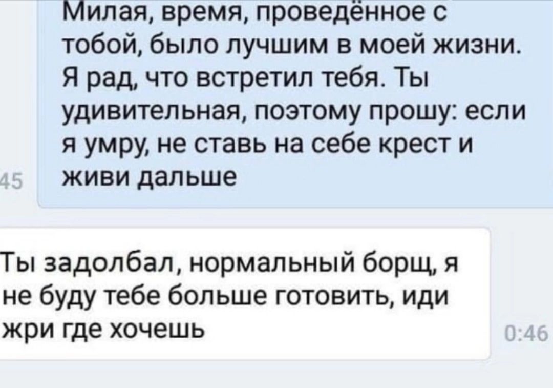 Милая время проведённое с тобой было лучшим в моей жизни Я рад что встретил тебя Ты удивительная поэтому прошу если я умру не ставь на себе крест и живи дальше Ты задолбал нормальный борщ я не буду тебе больше готовить иди ЖрИ где ХОЧЕШЬ