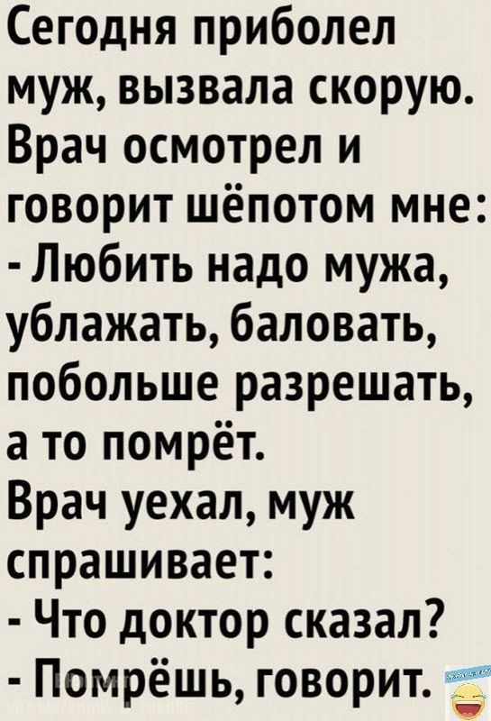 Сегодня приболел муж вызвала скорую Врач осмотрел и говорит шёпотом мне Любить надо мужа ублажать баловать побольше разрешать а то помрёт Врач уехал муж спрашивает Что доктор сказал Помрёшь говорит