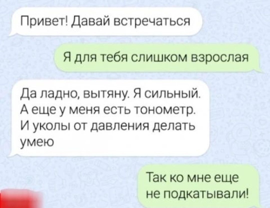Привет Давай встречаться Я для тебя слишком взрослая да ладно вытяну Я сильный А еще у меня есть тонометр И уколы от давления делать умею Так ко мне еще _ не подкатывали